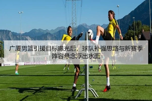 广厦男篮引援目标曝光后，球队补强思路与新赛季阵容悬念浮出水面